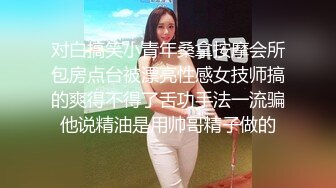 对白搞笑小青年桑拿按摩会所包房点台被漂亮性感女技师搞的爽得不得了舌功手法一流骗他说精油是用帅哥精子做的