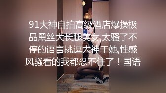 91大神自拍高级酒店爆操极品黑丝大长腿美女,太骚了不停的语言挑逗大神干她,性感风骚看的我都忍不住了！国语