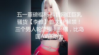 五一重磅福利 抖音网红巨乳骚货【李雅】首次4P解禁！三个男人轮流操！卧槽，比岛国AV还给力