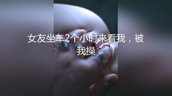 女友坐车2个小时来看我，被我操