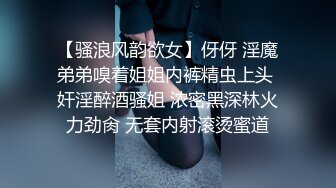 【骚浪风韵欲女】伢伢 淫魔弟弟嗅着姐姐内裤精虫上头 奸淫醉酒骚姐 浓密黑深林火力劲肏 无套内射滚烫蜜道