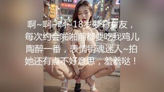 啊~啊~啊~18岁萝莉女友，每次约会啪啪前都要吃我鸡儿陶醉一番，表情销魂迷人~拍她还有点不好意思，羞羞哒！