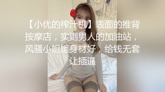 【小优的榨汁机】表面的推背按摩店，实则男人的加油站，风骚小姐姐身材好，给钱无套让插逼