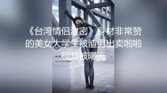 《台湾情侣泄密》身材非常赞的美女大学生被渣男出卖啪啪视频被曝光