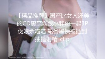 【精品推荐】国产比女人还美的CD惠奈酱跟小胖哥一起3P伪娘余喵喵 轮番爆操被插到抽搐射精_clip