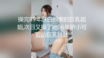 操完89年肤白貌美的巨乳姐姐,次日又操了她96年娇小可爱的巨乳妹妹