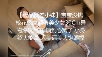 【极品反差小妹】宝宝没钱 校花级高颜值美少女30Cm异物爆玩后庭 顶到心窝了 小身躯大能量 人美逼美大饱眼福