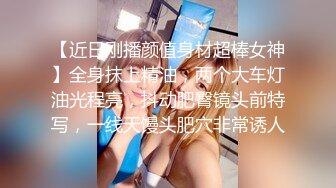 【近日刚播颜值身材超棒女神】全身抹上精油，两个大车灯油光程亮，抖动肥臀镜头前特写，一线天馒头肥穴非常诱人