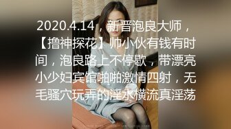 2020.4.14，新晋泡良大师，【撸神探花】帅小伙有钱有时间，泡良路上不停歇，带漂亮小少妇宾馆啪啪激情四射，无毛骚穴玩弄的淫水横流真淫荡