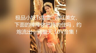 极品小妖Ts雯雯- 网红美女、下面的棒棒你把持的住吗，约炮流出，骚破天 10V合集！