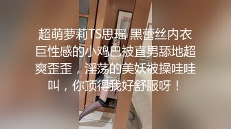 超萌萝莉TS思瑶 黑蕾丝内衣巨性感的小鸡巴被直男舔地超爽歪歪，淫荡的美妖被操哇哇叫，你顶得我好舒服呀！