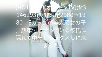 (HD1080P)(オナキンTV)(fc3146293)期間限定2980→1980　Eカップの美人系女の子、数年付き合っている彼氏に隠れて中出しセックスしに来ました