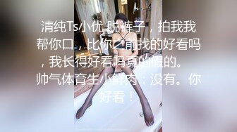 清纯Ts小优 脱裤子，拍我我帮你口，比你之前找的好看吗，我长得好看吗真的假的。   帅气体育生小鲜肉：没有。你好看！