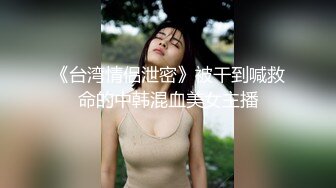 《台湾情侣泄密》被干到喊救命的中韩混血美女主播