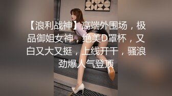 【浪利战神】高端外围场，极品御姐女神，绝美D罩杯，又白又大又挺，上线开干，骚浪劲爆人气登顶