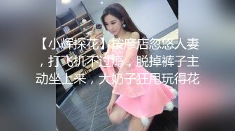 【小辉探花】按摩店忽悠人妻，打飞机不过瘾，脱掉裤子主动坐上来，大奶子狂甩玩得花