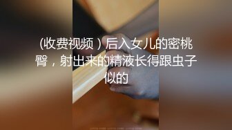 (收费视频）后入女儿的密桃臀，射出来的精液长得跟虫子似的