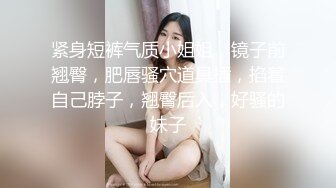 紧身短裤气质小姐姐，镜子前翘臀，肥唇骚穴道具插，掐着自己脖子，翘臀后入，好骚的妹子