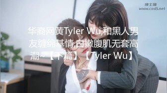 华裔网黄Tyler Wu,和黑人男友缠绵基情,白嫩腹肌无套高潮~【下篇】【Tyler Wu】