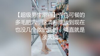 【超级男生原档】秀色可餐的多毛肥穴，这清晰度放到现在也没几个敢抗衡的，简直就是放大镜