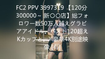 FC2 PPV 3997319 【120分 300000～ 新〇〇店】総フォロワー数50万人越えグラビアアイドル。バスト120超えKカップと。※豪華4K別途映像 [有]