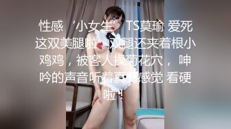 性感‘小女生’TS莫瑜 爱死这双美腿啦，双腿还夹着根小鸡鸡，被客人操菊花穴， 呻吟的声音听着真有感觉 看硬啦！