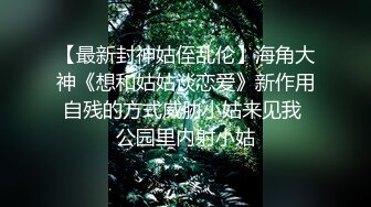 【最新封神姑侄乱伦】海角大神《想和姑姑谈恋爱》新作用自残的方式威胁小姑来见我 公园里内射小姑