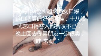 上海spa会所超级美女口爆，这口活真的好舒服哇，十八般武艺口得客人都赞叹不已，'晚上回去你男朋友一定很爽，哇 来劲‘！