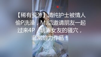 【稀有资源】清纯护士被情人偷P洗澡，MJ后邀请朋友一起过来4P，玩弄女友的骚穴，非常给力作品！