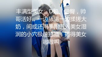 丰满型美女，D奶、肥臀，帅哥活好，一边舔逼一边揉搓大奶，间或还用手指进入美女湿润的小穴极速抽插，搞得美女嗷嗷叫