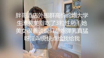 胖哥酒店外围群高价约炮大学生漂亮美眉吃了3粒性葯干她美女很善谈貌似是炮弹乳真猛呀淫叫说快点给我给我