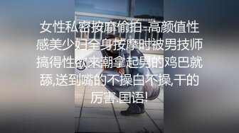 女性私密按摩偷拍-高颜值性感美少妇全身按摩时被男技师搞得性欲来潮拿起男的鸡巴就舔,送到嘴的不操白不操,干的厉害.国语!