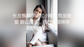 长发飘飘学姐和小鲜肉男友做爱 翻云覆雨，鸡巴长顶得学姐舒服地叫床！