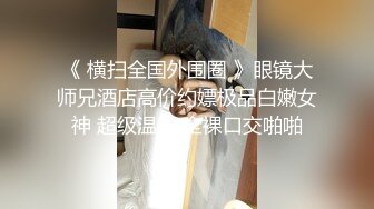 《 横扫全国外围圈 》眼镜大师兄酒店高价约嫖极品白嫩女神 超级温顺 全裸口交啪啪