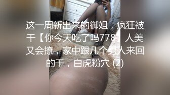 这一周新出来的御姐，疯狂被干【你今天吃了吗778】人美又会撩，家中跟几个男人来回的干，白虎粉穴 (2)