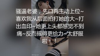 骚逼老婆，先口再主动上位~喜欢我从后面拍打她的大~打出血印~她更上头都感觉不到痛~反而摇得更给力~太舒服啦！！