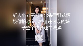 新人小老哥老王出去寻野花嫖妓偷拍250元颜值还可以的妹子整个快餐还给洗澡