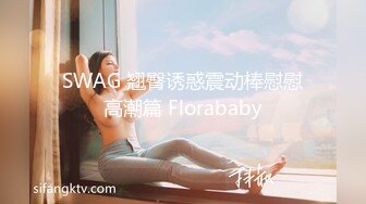 SWAG 翘臀诱惑震动棒慰慰高潮篇 Florababy