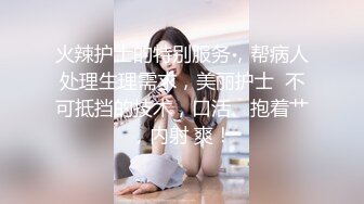 火辣护士的特别服务，帮病人处理生理需求，美丽护士  不可抵挡的技术，口活、抱着艹，内射 爽！