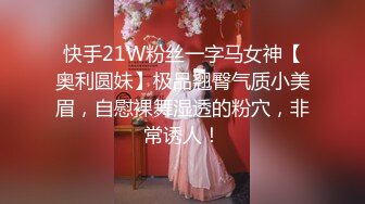 快手21W粉丝一字马女神【奥利圆妹】极品翘臀气质小美眉，自慰裸舞湿透的粉穴，非常诱人！