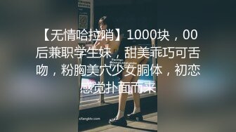 【无情哈拉哨】1000块，00后兼职学生妹，甜美乖巧可舌吻，粉胸美穴少女胴体，初恋感觉扑面而来