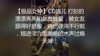 【极品女神】CD猫儿 打扮的漂漂亮亮和女友做爱，被女友舔得好舒服，鸡巴硬得不行啦，插进淫穴里啪啪的水声过瘾 天呀！