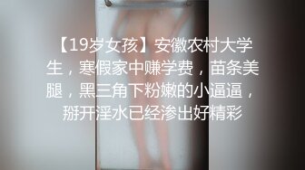 【19岁女孩】安徽农村大学生，寒假家中赚学费，苗条美腿，黑三角下粉嫩的小逼逼，掰开淫水已经渗出好精彩