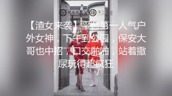 【渣女来袭】平台第一人气户外女神，下午到公园，保安大哥也中招，口交啪啪，站着撒尿玩得超疯狂