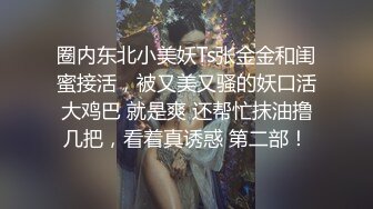 圈内东北小美妖Ts张金金和闺蜜接活，被又美又骚的妖口活大鸡巴 就是爽 还帮忙抹油撸几把，看着真诱惑 第二部！