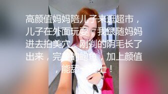 高颜值妈妈陪儿子来逛超市，儿子在外面玩耍，我跟随妈妈进去拍美穴，刚剃的阴毛长了出来，完美的鲍鱼，加上颜值，能舔一晚上！