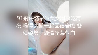 91飛哥請單位美女同事吃宵夜 喝得迷糊一起回宿舍啪 各種姿勢干騷逼淫蕩對白