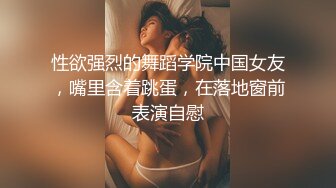 性欲强烈的舞蹈学院中国女友，嘴里含着跳蛋，在落地窗前表演自慰