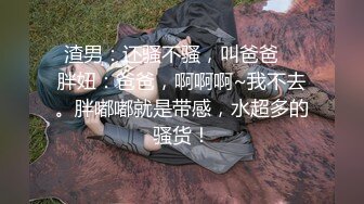 渣男：还骚不骚，叫爸爸    胖妞：爸爸，啊啊啊~我不去。胖嘟嘟就是带感，水超多的骚货！