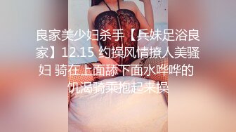 良家美少妇杀手【兵妹足浴良家】12.15 约操风情撩人美骚妇 骑在上面舔下面水哗哗的 饥渴骑乘抱起来操